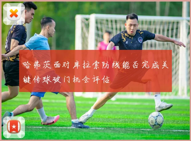 哈弗茨面对库拉索防线能否完成关键传球破门机会评估