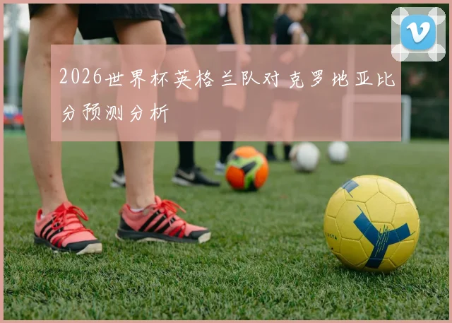 2026世界杯英格兰队对克罗地亚比分预测分析