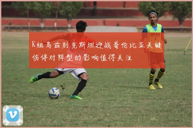 K组乌兹别克斯坦迎战哥伦比亚关键伤停对阵型的影响值得关注