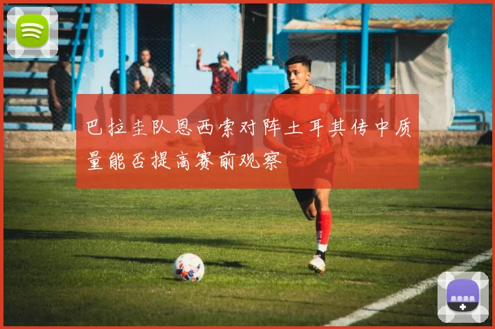 巴拉圭队恩西索对阵土耳其传中质量能否提高赛前观察