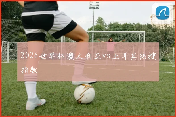 2026世界杯澳大利亚vs土耳其热搜指数